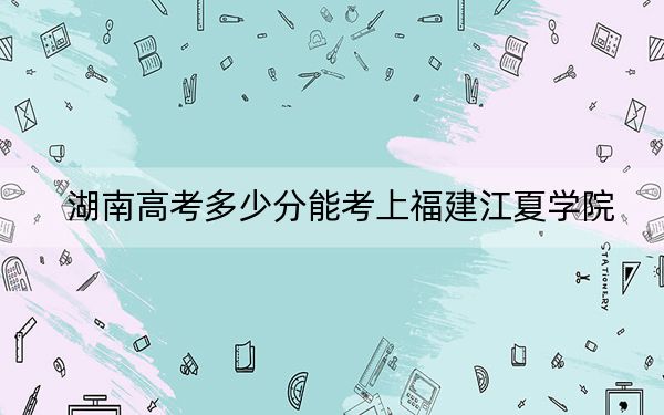 湖南高考多少分能考上福建江夏学院？2024年历史类录取分498分 物理类录取分478分